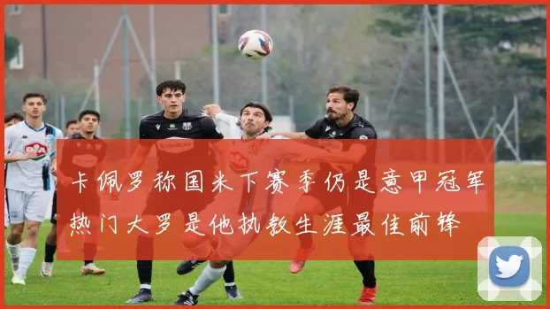 卡佩罗称国米下赛季仍是意甲冠军热门大罗是他执教生涯最佳前锋
