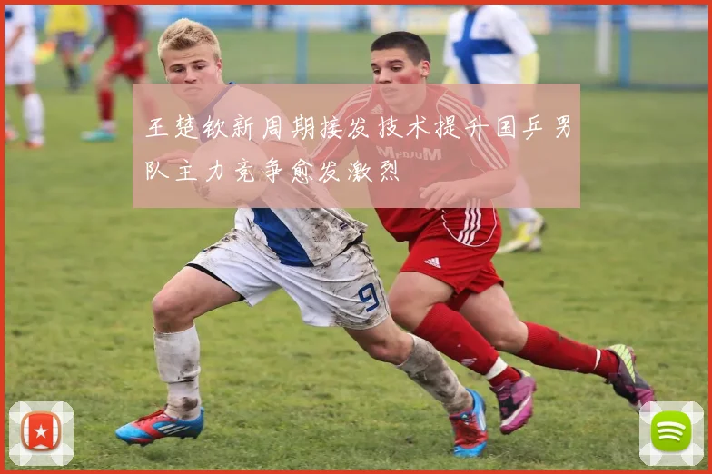 王楚钦新周期接发技术提升国乒男队主力竞争愈发激烈