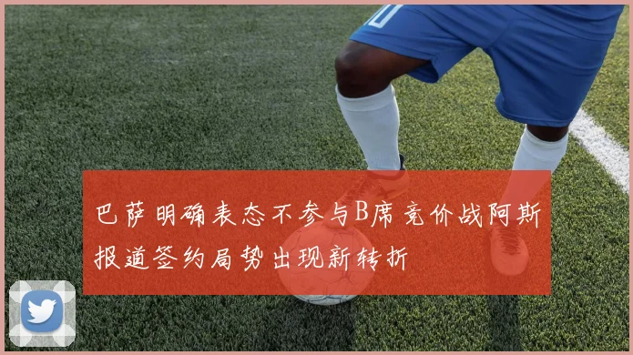 巴萨明确表态不参与B席竞价战阿斯报道签约局势出现新转折