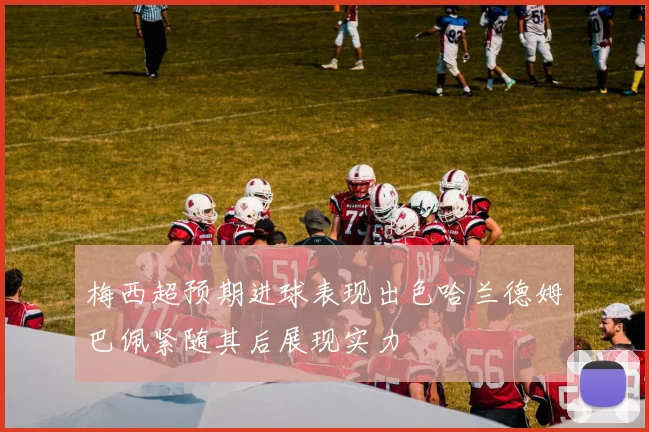 梅西超预期进球表现出色哈兰德姆巴佩紧随其后展现实力