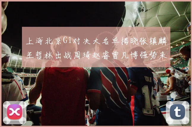 上海北京G1对决大名单揭晓张镇麟王哲林出战周琦赵睿曾凡博强势来袭
