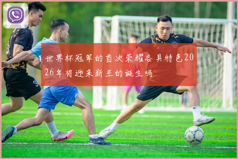 世界杯冠军的首次荣耀各具特色2026年将迎来新王的诞生吗