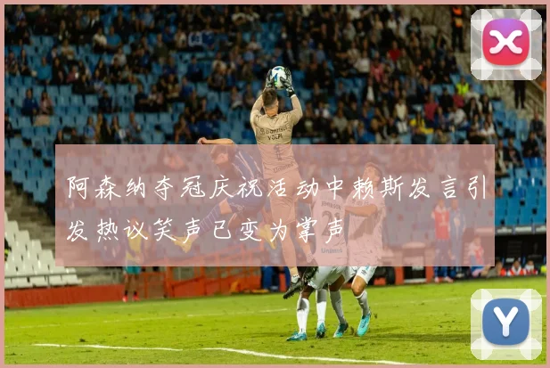 阿森纳夺冠庆祝活动中赖斯发言引发热议笑声已变为掌声