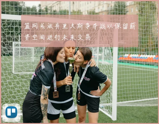 篮网或放弃里夫斯争夺战以保留薪资空间进行未来交易