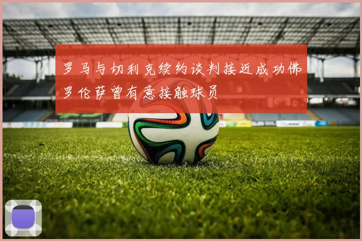 罗马与切利克续约谈判接近成功佛罗伦萨曾有意接触球员