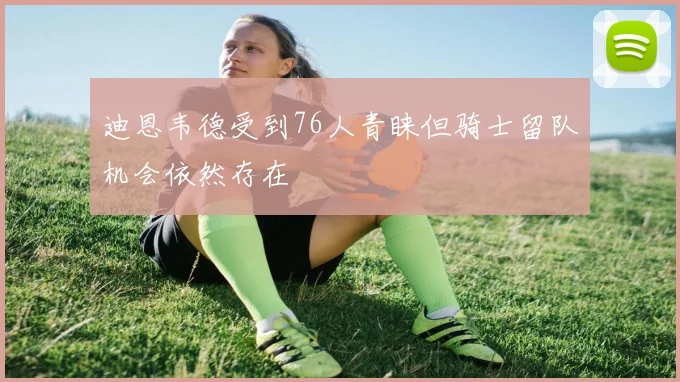 迪恩韦德受到76人青睐但骑士留队机会依然存在