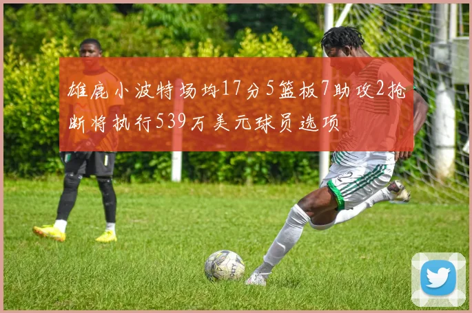 雄鹿小波特场均17分5篮板7助攻2抢断将执行539万美元球员选项