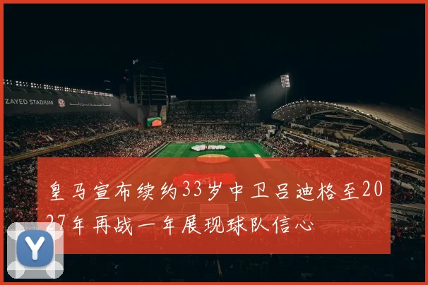 皇马宣布续约33岁中卫吕迪格至2027年再战一年展现球队信心