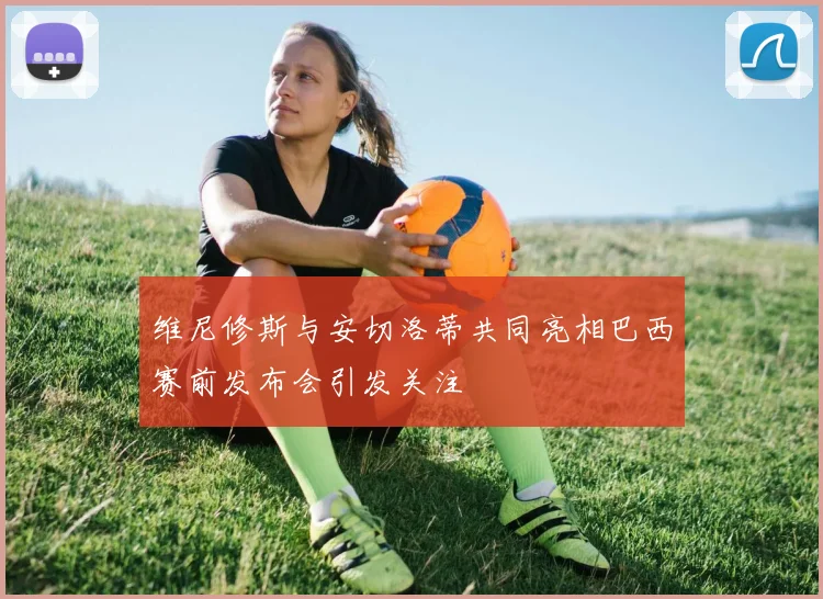维尼修斯与安切洛蒂共同亮相巴西赛前发布会引发关注