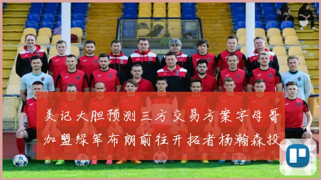 美记大胆预测三方交易方案字母哥加盟绿军布朗前往开拓者杨瀚森投奔雄鹿