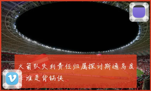 火箭队失利责任归属探讨斯通乌度卡谁是背锅侠