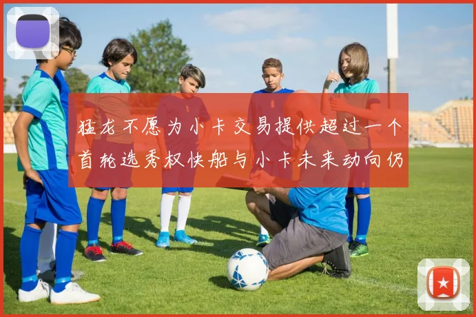 猛龙不愿为小卡交易提供超过一个首轮选秀权快船与小卡未来动向仍不明朗