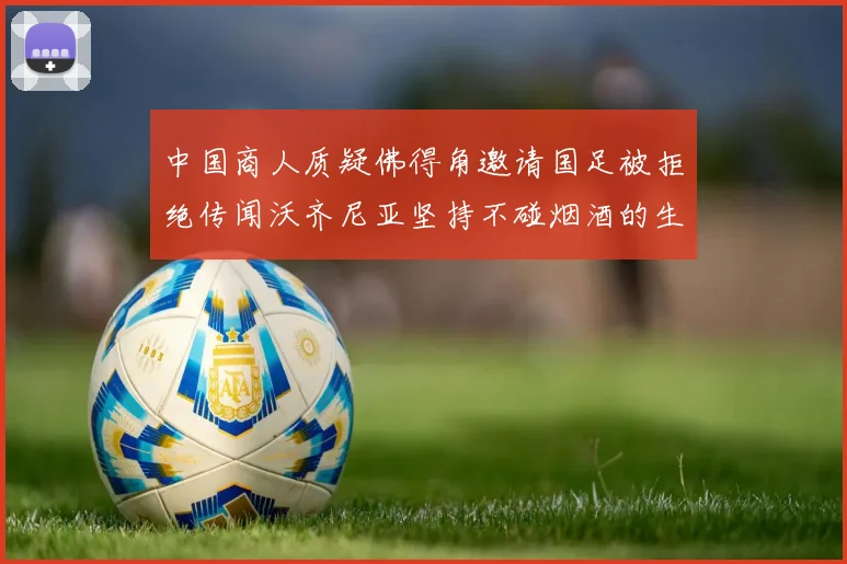 中国商人质疑佛得角邀请国足被拒绝传闻沃齐尼亚坚持不碰烟酒的生活方式